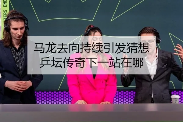 马龙去向持续引发猜想 乒坛传奇下一站在哪